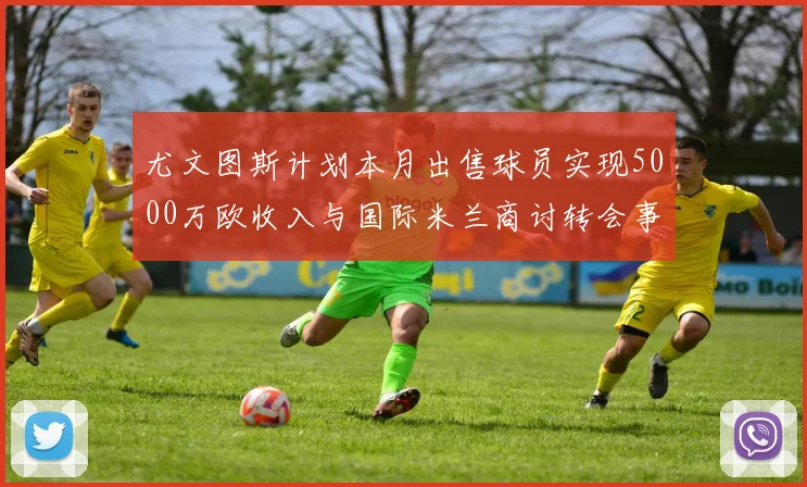 尤文图斯计划本月出售球员实现5000万欧收入与国际米兰商讨转会事宜