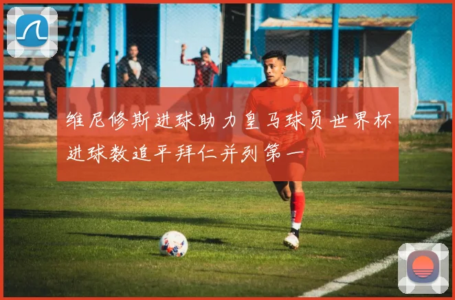 维尼修斯进球助力皇马球员世界杯进球数追平拜仁并列第一