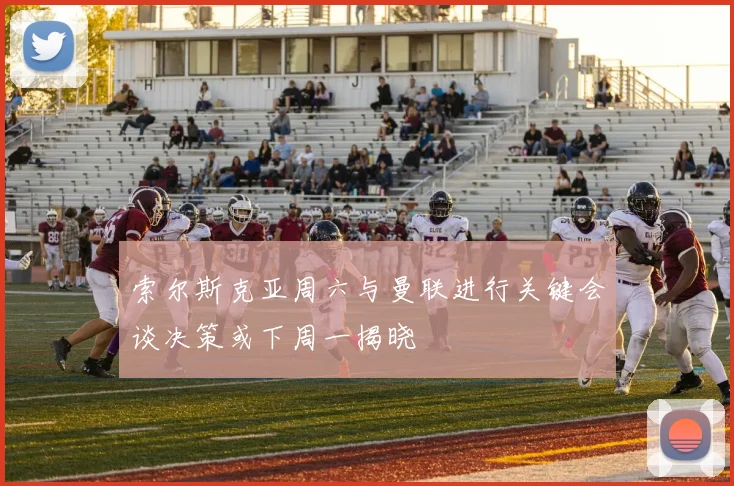 索尔斯克亚周六与曼联进行关键会谈决策或下周一揭晓