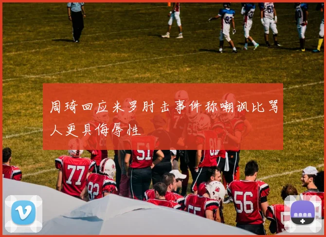 周琦回应米罗肘击事件称嘲讽比骂人更具侮辱性