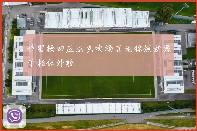 特雷杨回应法克吹杨言论称嫉妒源于相似外貌