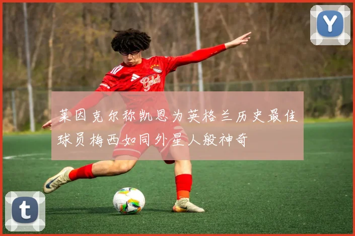 莱因克尔称凯恩为英格兰历史最佳球员梅西如同外星人般神奇