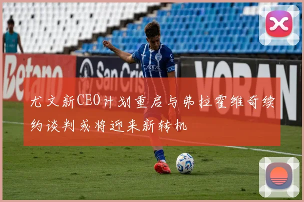 尤文新CEO计划重启与弗拉霍维奇续约谈判或将迎来新转机
