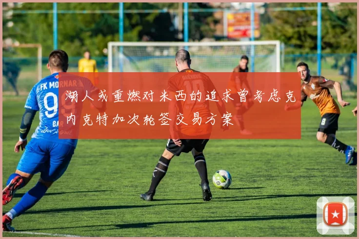 湖人或重燃对米西的追求曾考虑克内克特加次轮签交易方案