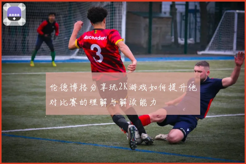 伦德博格分享玩2K游戏如何提升他对比赛的理解与解读能力