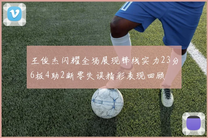 王俊杰闪耀全场展现锋线实力23分6板4助2断零失误精彩表现回顾