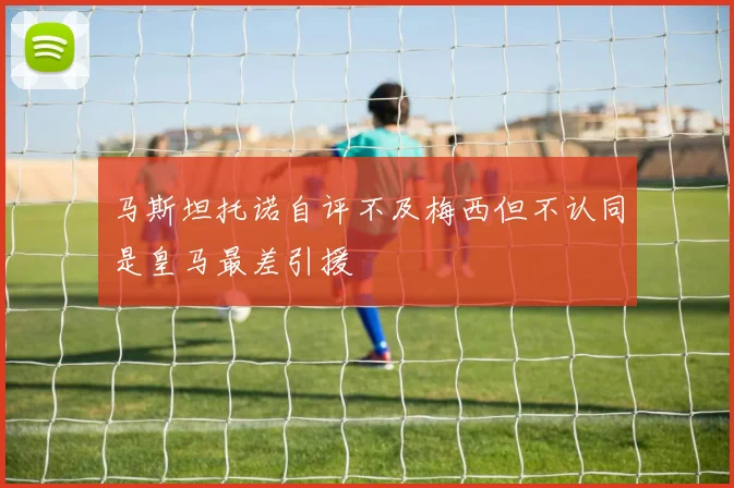 马斯坦托诺自评不及梅西但不认同是皇马最差引援