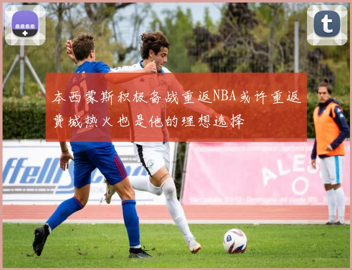 本西蒙斯积极备战重返NBA或许重返费城热火也是他的理想选择