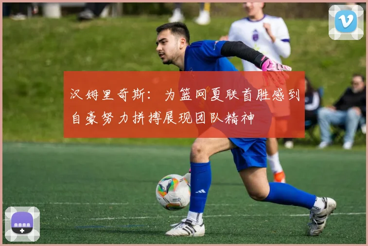 汉姆里奇斯：为篮网夏联首胜感到自豪努力拼搏展现团队精神