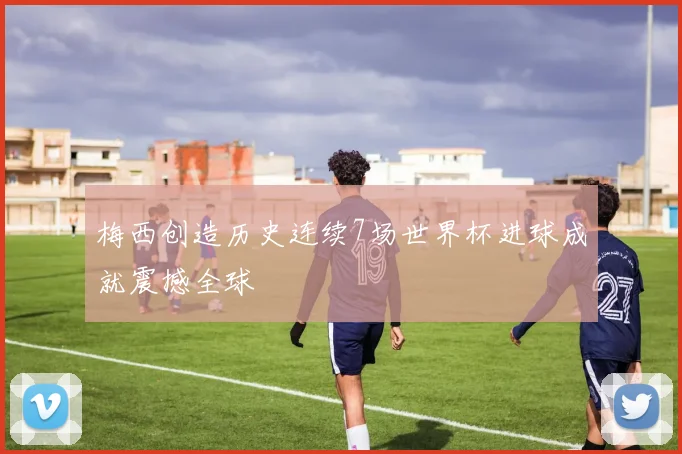 梅西创造历史连续7场世界杯进球成就震撼全球