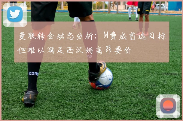 曼联转会动态分析：M费成首选目标但难以满足西汉姆高昂要价