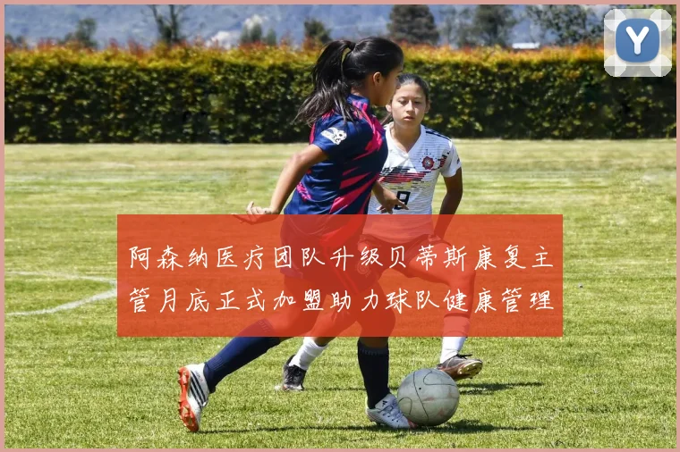 阿森纳医疗团队升级贝蒂斯康复主管月底正式加盟助力球队健康管理