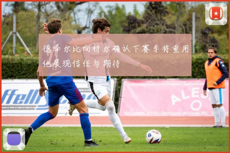 德泽尔比向特尔确认下赛季将重用他展现信任与期待