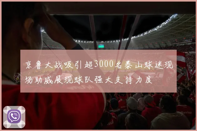 京鲁大战吸引超3000名泰山球迷现场助威展现球队强大支持力度