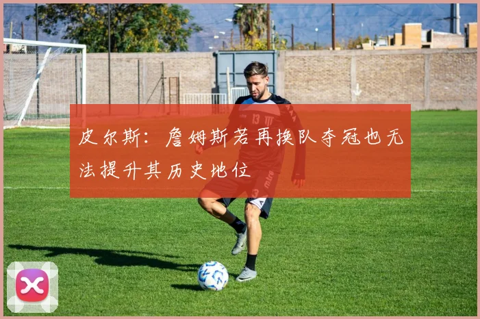 皮尔斯：詹姆斯若再换队夺冠也无法提升其历史地位