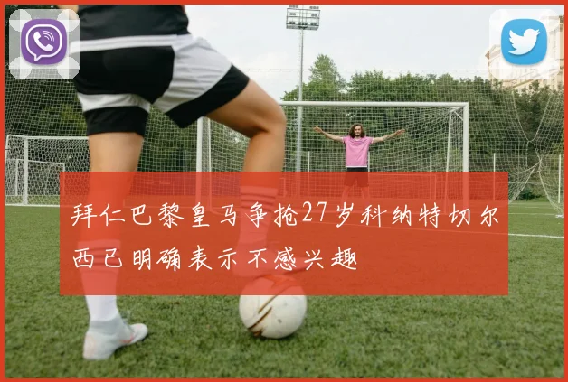 拜仁巴黎皇马争抢27岁科纳特切尔西已明确表示不感兴趣