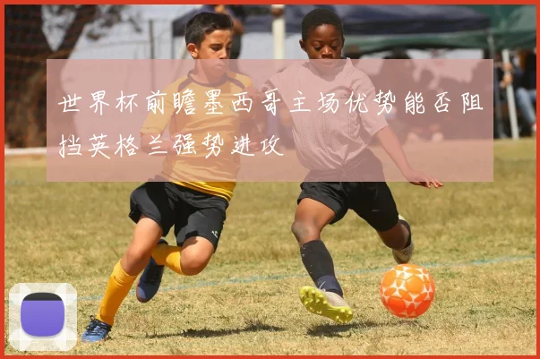 世界杯前瞻墨西哥主场优势能否阻挡英格兰强势进攻