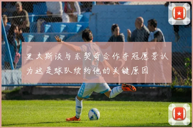 里夫斯谈与东契奇合作夺冠愿景认为这是球队续约他的关键原因