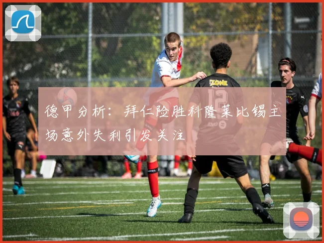 德甲分析：拜仁险胜科隆莱比锡主场意外失利引发关注