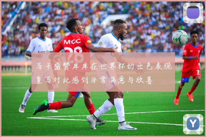 马卡盛赞库库在世界杯的出色表现皇马对此感到非常满意与欣喜